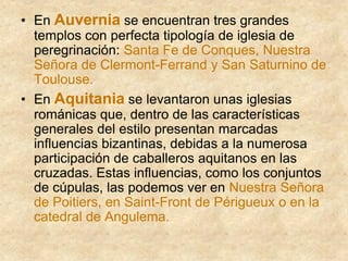 • En Auvernia se encuentran tres grandes
templos con perfecta tipología de iglesia de
peregrinación: Santa Fe de Conques, Nuestra
Señora de Clermont-Ferrand y San Saturnino de
Toulouse.
• En Aquitania se levantaron unas iglesias
románicas que, dentro de las características
generales del estilo presentan marcadas
influencias bizantinas, debidas a la numerosa
participación de caballeros aquitanos en las
cruzadas. Estas influencias, como los conjuntos
de cúpulas, las podemos ver en Nuestra Señora
de Poitiers, en Saint-Front de Périgueux o en la
catedral de Angulema.
 