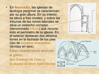 • En Normadía, las iglesias de
tipología pergrinal se caracterizan
por su gran altura. En su interior,
se eleva a tres niveles, y sobre las
tribunas de las naves laterales se
sitúa un estrecho corredor
(denominado triforio) que recorre
todo el perímetro de la iglesia. En
el exterior destacan dos altísima
torres en la fachada de los pies.
Uso de bóvedas sexpartitas
(dividas en seis).
Estas características anuncian
el gótico.
San Esteban de Caen y
la abadía de Mont Saint-Michel.
 