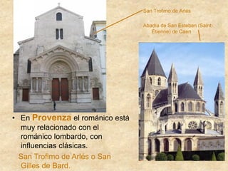 San Trofimo de Arlés
Abadía de San Esteban (Saint-
Étienne) de Caen
• En Provenza el románico está
muy relacionado con el
románico lombardo, con
influencias clásicas.
San Trofimo de Arlés o San
Gilles de Bard.
 