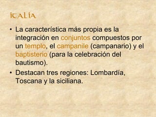 • La característica más propia es la
integración en conjuntos compuestos por
un templo, el campanile (campanario) y el
baptisterio (para la celebración del
bautismo).
• Destacan tres regiones: Lombardía,
Toscana y la siciliana.
italia
 