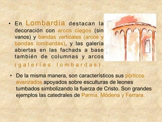 • En Lombardía destacan la
decoración con arcos ciegos (sin
vanos) y bandas verticales (arcos y
bandas lombardas), y las galería
abiertas en las fachads a base
también de columnas y arcos
( g a l e r í a s l o m b a r d a s ) .
• De la misma manera, son característicos sus pórticos
avanzados apoyados sobre esculturas de leones
tumbados simbolizando la fuerza de Cristo. Son grandes
ejemplos las catedrales de Parma, Módena y Ferrara.
 