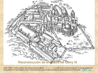 Reconstrucción de la abadía de Cluny III
Entre 1088 y 1118 se edificó una nueva inmensa iglesia, "Cluny III“. La construcción fue financiada por el rey de Inglaterra y
el rey Alfonso VI de Castilla y León, hecho favorece que la orden se extienda rápidamente en la Península. Cluny
 