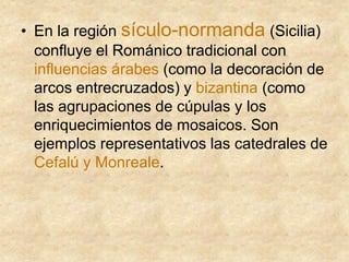 • En la región sículo-normanda (Sicilia)
confluye el Románico tradicional con
influencias árabes (como la decoración de
arcos entrecruzados) y bizantina (como
las agrupaciones de cúpulas y los
enriquecimientos de mosaicos. Son
ejemplos representativos las catedrales de
Cefalú y Monreale.
 