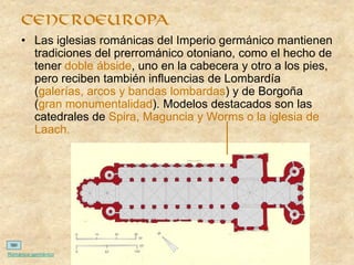• Las iglesias románicas del Imperio germánico mantienen
tradiciones del prerrománico otoniano, como el hecho de
tener doble ábside, uno en la cabecera y otro a los pies,
pero reciben también influencias de Lombardía
(galerías, arcos y bandas lombardas) y de Borgoña
(gran monumentalidad). Modelos destacados son las
catedrales de Spira, Maguncia y Worms o la iglesia de
Laach.
centroeuropa
Románico germánico
 