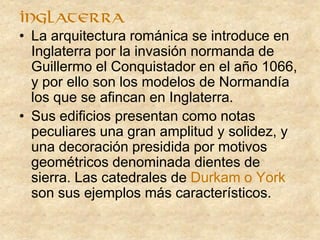 • La arquitectura románica se introduce en
Inglaterra por la invasión normanda de
Guillermo el Conquistador en el año 1066,
y por ello son los modelos de Normandía
los que se afincan en Inglaterra.
• Sus edificios presentan como notas
peculiares una gran amplitud y solidez, y
una decoración presidida por motivos
geométricos denominada dientes de
sierra. Las catedrales de Durkam o York
son sus ejemplos más característicos.
inglaterra
 