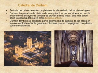 Catedral de Durham
• Se trata del primer templo completamente abovedado del románico inglés.
• Durham ha pasado a la historia de la arquitectura por considerarse uno de
los primeros ensayos de bóveda de crucería (muy tosca) que más tarde
sería la esencia del nuevo estilo llamado gótico.
• Durham también es conocida por la alternancia de apoyos de los arcos en
la nave central mediante grandes columnas que se compaginan con pilares
con semicolumnas.
 