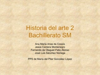 Historia del arte 2
Bachillerato SM
Ana María Arias de Cossío
Jesús Cantera Montenegro
Fernando de Olaguer-Feliú Alonso
José Luis Sánchez Noriega
PPS de María del Pilar González López
 