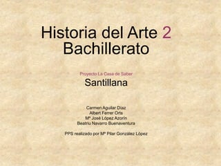 Historia del Arte 2
Bachillerato
Proyecto La Casa de Saber
Santillana
Carmen Aguilar Díaz
Albert Ferrer Orts
Mª José López Azorín
Beatriu Navarro Buenaventura
PPS realizado por Mª Pilar González López
 