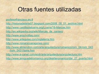 Otras fuentes utilizadas
profesorfrancisco.es.tl
http://historiadelarte07.blogspot.com/2008_08_01_archive.html
http://www.castillodeloarre.org/Loarre/18-Marcas.htm
http://es.wikipedia.org/wiki/Marcas_de_cantero
http://www.arquivoltas.com/
http://www.arteguias.com/inglaterra.htm
http://www.romanicoaragones.com/
http://www.almendron.com/arte/arquitectura/romanico/rom_04/rom_043
/rom_0431/torre.htm
http://www.e-canet.com/ecdr/arte/arquitectura/arquitectura.htm
http://www.amigosdelromanico.org/dearteromanico/dar_27_puerta.html
 