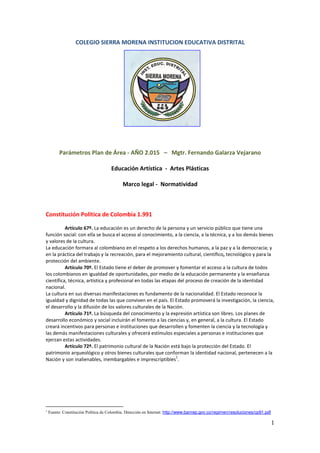 1
COLEGIO SIERRA MORENA INSTITUCION EDUCATIVA DISTRITAL
Parámetros Plan de Área - AÑO 2.015 – Mgtr. Fernando Galarza Vejarano
Educación Artística - Artes Plásticas
Marco legal - Normatividad
Constitución Política de Colombia 1.991
Artículo 67º. La educación es un derecho de la persona y un servicio público que tiene una
función social: con ella se busca el acceso al conocimiento, a la ciencia, a la técnica, y a los demás bienes
y valores de la cultura.
La educación formara al colombiano en el respeto a los derechos humanos, a la paz y a la democracia; y
en la práctica del trabajo y la recreación, para el mejoramiento cultural, científico, tecnológico y para la
protección del ambiente.
Artículo 70º. El Estado tiene el deber de promover y fomentar el acceso a la cultura de todos
los colombianos en igualdad de oportunidades, por medio de la educación permanente y la enseñanza
científica, técnica, artística y profesional en todas las etapas del proceso de creación de la identidad
nacional.
La cultura en sus diversas manifestaciones es fundamento de la nacionalidad. El Estado reconoce la
igualdad y dignidad de todas las que conviven en el país. El Estado promoverá la investigación, la ciencia,
el desarrollo y la difusión de los valores culturales de la Nación.
Artículo 71º. La búsqueda del conocimiento y la expresión artística son libres. Los planes de
desarrollo económico y social incluirán el fomento a las ciencias y, en general, a la cultura. El Estado
creará incentivos para personas e instituciones que desarrollen y fomenten la ciencia y la tecnología y
las demás manifestaciones culturales y ofrecerá estímulos especiales a personas e instituciones que
ejerzan estas actividades.
Artículo 72º. El patrimonio cultural de la Nación está bajo la protección del Estado. El
patrimonio arqueológico y otros bienes culturales que conforman la identidad nacional, pertenecen a la
Nación y son inalienables, inembargables e imprescriptibles
1
.
1
Fuente: Constitución Política de Colombia. Dirección en Internet: http://www.banrep.gov.co/regimen/resoluciones/cp91.pdf
 