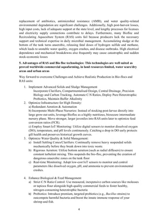 4
replacement of antibiotics, antimicrobial resistance (AMR), and water quality-related
environmental degradation are significant challenges. Additionally, high post-harvest losses,
high input costs, lack of adequate support at the state level, and lengthy processes for licenses
and electricity supply connections contribute to delays. Furthermore, many Biofloc and
Recirculating Aquaculture System (RAS) units fail because producers lack the necessary
support and technical expertise in daily microbial management. Accumulating sludge at the
bottom of the tank turns anaerobic, releasing fatal doses of hydrogen sulfide and methane,
which leads to unstable water quality, oxygen crashes, and disease outbreaks. High electrical
dependence and mechanical breakdowns also frequently may cause catastrophic and sudden
stock-economic losses
5. Advantages of RAS and Bio floc technologies: This technologies are well suited as
proved worldwide commercial aquafarming, in land resources limited, water scare/dry
areas and urban areas
Way forward to overcome Challenges and Achieve Realistic Production in Bio-flocs and
RAS units:
1. Implement Advanced Solids and Sludge Management
Incorporate Clarifiers, Compartmentalised Design, Central Drainage, Precision
Biology and Carbon Tracking, Automate C:N Ratios, Deploy Pure Heterotrophic
Probiotics, Maintain Buffer Alkalinity
2. Optimize Infrastructure for High Density:
a) Redundant Aeration & Automation
b) Incorporate Multi-Phase Nurseries: Instead of stocking post-larvae directly into
large grow-out units, leverage Biofloc as a highly nutritious, biosecure intermediate
nursery phase. Move stronger, larger juveniles into RAS units later to optimize feed
conversion ratios (FCR).
c) Employ Smart IoT Monitoring: Utilize digital sensors to monitor dissolved oxygen
(DO), temperature, and pH levels continuously. Catching a drop in DO early protects
gill health and preserves historical growth curves.
3. Optimize Water Quality & Solid Management:
a) Install Settling Cones/Clarifiers: Continually remove heavy suspended solids
mechanically before they break down into toxic waste.
b) Rigorous Aeration: Utilize bottom aeration (such as radial diffusers) to ensure
constant turbulent mixing. This suspends the bio-floc, preventing the creation of
dangerous anaerobic zones on the tank floor
c) Real-time Monitoring: Adopt low-cost IoT sensors to monitor and control
parameters like dissolved oxygen, pH, and ammonia to prevent environmental
crashes.
4. Enhance Biological & Feed Management
a) Strict C:N Ratio Control: Use measured, inexpensive carbon sources like molasses
or tapioca flour alongside high-quality commercial feeds to foster healthy,
nitrogen-consuming heterotrophic bacteria
b) Probiotics: Introduce premium, targeted probiotics (e.g., Bacillus strains) to
outcompete harmful bacteria and boost the innate immune response of your
shrimp and fish.
 