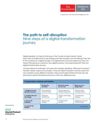 © The Economist Intelligence Unit Limited 20161
A report from The Economist Intelligence Unit
The path to self-disruption
Nine steps of a digital transformation
journey
Digital disruption is a top-of-mind issue in the C-suites of every industry. Senior
executives of traditional firms are looking over their shoulders and wondering if they are
in the crosshairs of a digital insurgent. Far-sighted executives are asking how they can
disrupt themselves by creating a new digital business—and responding with their own
digital transformation journey.
Journeys demand roadmaps, and execution requires deadlines. While each business’s
transition will be unique and complex, it may be helpful to present nine key steps that
are consistent across different industries. These are thought starters for those who are
planning to disrupt themselves and launch their own digital journeys.
Sponsored by
Transformation roadmap and timeline
Envision the
end state
Determine where
you are now
Define how you
will get there
1. Design your own
disruptive business
The end-game
business model
Gap analysis and
strength assessment
Determine the
change vehicle
2. Architect the new
technology
Optimal IT
architecture
Legacy technology
audit
IT architecture
buildout
3. Secure the
enterprise
Data security
strategy
Transformation
security
Building security into
transformation
Accelerate the
timeline
6-12 months
 