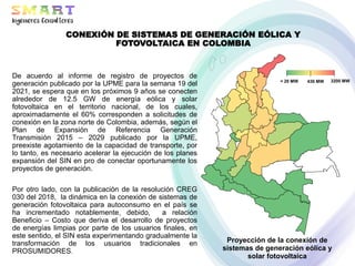 Proyección de la conexión de
sistemas de generación eólica y
solar fotovoltaica
3200 MW
430 MW
< 20 MW
De acuerdo al informe de registro de proyectos de
generación publicado por la UPME para la semana 19 del
2021, se espera que en los próximos 9 años se conecten
alrededor de 12.5 GW de energía eólica y solar
fotovoltaica en el territorio nacional, de los cuales,
aproximadamente el 60% corresponden a solicitudes de
conexión en la zona norte de Colombia, además, según el
Plan de Expansión de Referencia Generación
Transmisión 2015 – 2029 publicado por la UPME,
preexiste agotamiento de la capacidad de transporte, por
lo tanto, es necesario acelerar la ejecución de los planes
expansión del SIN en pro de conectar oportunamente los
proyectos de generación.
Por otro lado, con la publicación de la resolución CREG
030 del 2018, la dinámica en la conexión de sistemas de
generación fotovoltaica para autoconsumo en el país se
ha incrementado notablemente, debido, a relación
Beneficio – Costo que deriva el desarrollo de proyectos
de energías limpias por parte de los usuarios finales, en
este sentido, el SIN esta experimentando gradualmente la
transformación de los usuarios tradicionales en
PROSUMIDORES.
CONEXIÓN DE SISTEMAS DE GENERACIÓN EÓLICA Y
FOTOVOLTAICA EN COLOMBIA
 