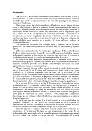 Introducción

    La Ciencia de la Nutrición ha estudiado tradicionalmente la relación entre la salud y
la alimentación. Las dietas han estado siempre basadas en combinaciones de alimentos
diseñadas para aportar al organismo humano los nutrientes que requería en diferentes
situaciones fisiológicas.
    El creciente número de trabajos científicos publicados en las dos últimas décadas
sobre la relación entre la dieta y la incidencia de enfermedades crónicas ha puesto de
manifiesto las extraordinarias posibilidades que ofrecen los alimentos para mantener, e
incluso para mejorar, el estado de salud. Como consecuencia de ello, surgieron en Japón
en la década de los 80 los denominados “alimentos funcionales”. Consisten en la
incorporación de ciertos ingredientes bioactivos a alimentos conocidos que no los
contienen de forma natural. Se pretende con ello reforzar la dieta con sustancias de
efecto saludable cuya ingestión no se produce de forma suficiente mediante la
alimentación habitual.
    Los ingredientes funcionales más utilizados hasta el momento son las bacterias
probióticas, los carbohidratos prebióticos, múltiples tipos de antioxidantes y algunos
lípidos.
    El fenómeno de los alimentos funcionales pasó rápidamente de Japón a los Estados
Unidos y más recientemente a Europa. Es comprensible que la posibilidad de prevenir
enfermedades mediante la alimentación sea objeto de gran interés para la población y
que la industria alimentaria vea en ello una buena oportunidad de negocio.
    Sin embargo, no puede decirse que, hasta el momento, el fenómeno de los alimentos
funcionales haya aportado los beneficios deseados. Con frecuencia se encuentran en el
mercado alimentario productos sin actividad suficientemente acreditada, que están
generando desconfianza en los consumidores.
    Algunas industrias alimentarias han lanzado al mercado productos funcionales con
exceso de precipitación, sin demostrar suficientemente su eficacia en la forma y dosis
empleada en el alimento procesado. Bien es cierto que la realización de las
investigaciones necesarias para diseñar rigurosamente alimentos funcionales es costosa
y no está al alcance de la mayoría de las pequeñas y medianas empresas. Por otro lado,
las bases científicas necesarias para el estudio de la actividad biológica de los alimentos
funcionales no han estado suficientemente desarrolladas hasta hace muy poco tiempo.
    En la mayoría de los casos, la acción de los compuestos funcionales de interés
alimentario se conoce por estudios epidemiológicos que establecen asociaciones más o
menos fuertes entre la ingesta de estas sustancias y la prevención y/o mejora de ciertas
enfermedades. Sin embargo, no todos los estudios de este tipo ofrecen resultados
concluyentes. También la medicina naturista y las tradiciones orientales han aportado
ideas para la utilización de ciertas sustancias como ingredientes alimentarios
funcionales, que sin embargo no han sido objeto de investigación dentro de la matriz a
la que se incorporan.
    En los últimos años, los estudios de actividad biológica y biodisponibilidad de los
productos funcionales se han basado en investigaciones in vitro, seguidas de
experimentos con animales y de ensayos de intervención dietética en humanos. Este tipo
de estudios constituye un avance importante, aunque aún es insuficiente.
    El diseño riguroso de alimentos funcionales requiere conocer a nivel molecular los
mecanismos de la actividad biológica de sus componentes y las bases de las
enfermedades a las que se dirigen. En la actualidad ya se dan las dos circunstancias que
permiten realizar los estudios necesarios para ello: la secuenciación del genoma


                                            2
 