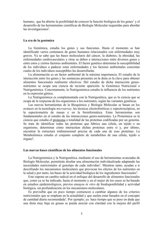 humano, que ha abierto la posibilidad de conocer la función biológica de los genes 1 y el
desarrollo de las herramientas científicas de Biología Molecular requeridas para abordar
las investigaciones2.


La era de la genómica

    La Genómica, estudia los genes y sus funciones. Hasta el momento se han
identificado varios centenares de genes humanos relacionados con enfermedades muy
graves. Ya se sabe que las bases moleculares del cáncer, la diabetes, la obesidad, las
enfermedades cardiovasculares y otras se deben a interacciones entre diversos genes y
entre estos y ciertos factores ambientales. El factor genético determina la susceptibilidad
de los individuos a padecer estas enfermedades y los factores ambientales concretan
cuales de los individuos susceptibles las desarrollarán.
    La alimentación es un factor ambiental de la máxima importancia. El estudio de la
interacción entre los genes y las sustancias presentes en la dieta es la clave para obtener
alimentos funcionales realmente efectivos. Del estudio de dicha interacción genes-
nutrientes se ocupa una ciencia de reciente aparición: la Genómica Nutricional o
Nutrigenómica. Concretamente, la Nutrigenómica estudia la influencia de los nutrientes
en la expresión génica.
    La Nutrigenómica es complementada con la Nutrigenética, que es la ciencia que se
ocupa de la respuesta de los organismos a los nutrientes, según las variantes genéticas.
    Las nuevas herramientas de la Bioquímica y Biología Molecular se basan en los
avances en la tecnología microarray, las técnicas electroforéticas y espectroscópicas, en
la espectrometría de masas y en la bioinformática. Estas herramientas son
fundamentales en el estudio de las interacciones genes-nutrientes. La Proteómica es la
ciencia que estudia el proteoma o totalidad de las proteínas codificadas por un genoma.
Se trata de identificar todas las proteínas que fabrica una célula, un tejido o un
organismo, determinar cómo interactúan dichas proteínas entre sí y, por último,
encontrar la estructura tridimensional precisa de cada una de esas proteínas. La
Metabolómica estudia el conjunto completo de metabolitos de una célula, tejido u
órgano2.


Las nuevas bases científicas de los alimentos funcionales

    La Nutrigenómica y la Nutrigenética, mediante el uso de herramientas avanzadas de
Biología Molecular, permitirán diseñar una alimentación individualizada adaptando las
necesidades nutricionales al genotipo de cada individuo3. Mientras tanto, ayudan a ir
descifrando los mecanismos moleculares que provocan los efectos de los nutrientes en
la salud y por tanto, las bases de la actividad biológica de los ingredientes funcionales4.
    Esto supone un cambio radical en el enfoque del desarrollo de alimentos funcionales
que, como ya se ha indicado, hasta el momento y en el mejor de los casos se ha basado
en estudios epidemiológicos, previos ensayos in vitro de biodisponibilidad y actividad
biológica, sin profundización en los mecanismos moleculares.
    Es previsible que en poco tiempo comiencen a cambiar algunos de los criterios
nutricionales que se emplean en la actualidad y que suelen estar basados en el concepto
de cantidad diaria recomendada5. Por ejemplo, ya hace tiempo que se puso en duda que
una dieta muy baja en grasas se pueda asociar con claridad con la mejora del perfil


                                            3
 