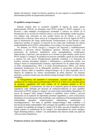 lipídico del plasma6, siendo los factores genéticos los que regulan la susceptibilidad a
determinados perfiles de lipoproteínas plasmáticas7.


El equilibrio omega-6/omega-3

    Durante muchos años se consideró saludable la ingesta de ácidos grasos
poliinsaturados (PUFA), sin distinguir entre PUFA omega-3 y PUFA omega-6, y se
llevaron a cabo múltiples investigaciones orientadas a conocer sus efectos en la
disminución de los niveles de colesterol sérico y en las enfermedades cardiovasculares.
Los trabajos más relevantes en este sentido fueron los de Ahrens y col.8 que
establecieron evidencias claras acerca de la importancia del nivel de ingesta de PUFA
para la disminución del riesgo cardiovascular. Posteriormente se han llevado a cabo
numerosos estudios al respecto, la mayoría de los cuales han confirmado los efectos
cardiosaludables de los PUFA, atribuyéndose a los omega-3 los mayores beneficios9 .
    No obstante, los PUFA omega-3 y omega-6 son funcional y metabólicamente
diferentes y provocan efectos fisiológicos opuestos. Mientras que ambos son
precursores de productos metabólicos como prostaglandinas, tromboxanos,
hidroxiácidos y lipoxinas, estos productos no se forman en igual medida a partir de los
PUFA omega-3 y omega-6. Se producen en mayores cantidades a partir de estos últimos
y además son más activos biológicamente pudiendo contribuir a la formación de
trombos, ateroma, desordenes alérgicos e inflamatorios y proliferación celular. Los
omega-3 tienen el comportamiento contrario, especialmente los de cadena larga (como
el ácido eicosapentaenoico, EPA y el ácido docosahexaenoico, DHA), con efectos
claramente beneficiosos. En la bibliografía científica se encuentran referencias de
ensayos clínicos sobre el equilibrio omega-6/omega-3 de la dieta realizados con el
objetivo de establecer los valores recomendados de dicha relación 10. En términos
generales, se puede concluir que una relación omega-6/omega3 inferior a 4 tiene efectos
saludables.
    La Nutrigenómica está aportando el conocimiento necesario para comprender la
incidencia de los ácidos grasos poliinsaturados (PUFA) de la dieta en la expresión génica
de proteínas reguladoras del ciclo celular, de la respuesta inmune y de la
neurotransmisión11. Concretamente, las rutas de la expresión génica de dichas proteínas
reguladoras están afectadas por procesos de oxidación-reducción en cuyo equilibrio
intervienen los PUFA omega-6 y omega-3, así como ciertos antioxidantes fitoquímicos. El
exceso de omega-6 sobre omega-3 desplaza el equilibrio red-ox celular y provoca
alteraciones en la expresión de importantes proteínas reguladoras y, como consecuencia,
desórdenes en los procesos por ellas modulados, que contribuyen al desencadenamiento de
enfermedades        tumorales,   cardiovasculares,   inflamatorias,     autoinmunes      y
                      12
neurodegenerativas . Por tanto, el equilibrio omega-6/omega-3 debe contribuir a la
prevención de dichas enfermedades. Para conseguir este equilibrio con efectividad no basta
con igualar las cantidades de omega-6 y omega-3 de la dieta, sino que el equilibrio red-ox
celular requiere la combinación de los omega-3 con antioxidantes de acción sinérgica.
Según Demming-Adams y Adams11, los antioxidantes más efectivos desde este punto de
vista son ciertos fitoquímicos.


Productos cárnicos con relación omega-6/omega-3 equilibrada



                                            4
 