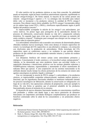 El valor nutritivo de los productos cárnicos es muy bien conocido. Su salubridad
puede ser mejorada, según las bases científicas anteriormente expuestas, equilibrando su
relación omega-6/omega-3. De forma natural, la mayoría de las carnes poseen una
relación omega-6/omega-3 superior a 15. La estrategia más favorable para reducir
dicho valor es incorporar a los productos cárnicos la cantidad de PUFA omega-3
necesaria. Para obtener mayor efecto saludable, los PUFA omega-3 incorporados deben
ser de cadena larga (como EPA y DHA) y dosificarse específicamente según el perfil
lipídico del producto concreto13.
     Es imprescindible acompañar la adición de los omega-3 con antioxidantes, por
varios motivos. En primer lugar para protegerlos de la autoxidación durante los
procesos de elaboración, conservación durante su vida útil y preparación culinaria
doméstica. En segundo lugar para evitar que su ingestión provoque un aumento del
estrés oxidativo corporal14. Finalmente para conseguir una sinergia con los omega-3 en
su efecto sobre la expresión génica11.
     Los antioxidantes alimentarios más avanzados son extractos de determinadas plantas
obtenidos mediante nuevas tecnologías. Entre estos destaca el extracto supercrítico de
romero. La tecnología del CO2 supercrítico es una alternativa ventajosa a la extracción
con disolventes para la producción de antioxidantes. Dicha tecnología del CO2
supercrítico opera en condiciones suaves y no oxidantes lo que permite obtener
productos de alta calidad con sus propiedades naturales intactas y exentos de residuos
de disolventes15.
     Los diterpenos fenólicos del romero actúan como antioxidantes primarios y
sinérgicos. Concretamente el ácido carnósico y el α-tocoferol actúan sinérgicamente16.
Además, se ha demostrado que estos productos tienen una actividad similar a la
superóxido dismutasa e interacciones positivas con las enzimas glutatión reductasa y
NADPH-quinona reductasa, regenerándolas y aumentando el efecto neutralizante de
radicales libres que ejercen. A esta cooperación con las enzimas mencionadas se ha
atribuido durante mucho tiempo los efectos protectores de los extractos de romero ante
agentes cancerígenos en pulmón, hígado y estómago17.
     Una vez incorporada la mezcla de PUFA omega-3 y antioxidantes a los productos
cárnicos, es imprescindible comprobar exhaustivamente, mediante análisis químico y
funcional, que los ingredientes funcionales añadidos se mantienen inalterados durante
los procesos tecnológicos de fabricación, durante la conservación en refrigeración a lo
largo de su vida útil y tras operaciones culinarias de preparación, como por ejemplo la
fritura. De esta forma se garantiza que el potencial saludable de los productos
funcionalizados alcanza al momento de su consumo.
     El desarrollo de nuevos alimentos funcionales basados en conocimientos científicos
más profundos y sólidos está dando lugar a una nueva generación de alimentos
funcionales con importantes actividades biológicas complementarias que producen un
beneficio contrastado sobre la salud de los consumidores y sin potenciales efectos
negativos.


Referencias

 1. International Human Genome Sequencing Consortium: Initial sequencing and analysis of
     the human genome. Nature 2001, 409:860-921.
 2. Martí A, Moreno-Aliaga MJ, Zulet MA, Martínez JA: Avances en nutrición molecular:
     nutrigenómica y/o nutrigenética. Nutr Hosp 2005, XX:157-164.


                                            5
 