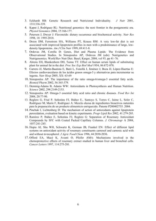 3. Eckhardt RB: Genetic Research and Nutricional Individuality.               J Nutr 2001,
    131l:336-339.
4. Kaput J, Rodríguez RL: Nutritional genomics: the next frontier in the postgenomic era.
    Physiol Genomics 2004, 15:166-177.
5. Peterson J, Dwyer J: Flavonoids: dietary occurrence and biochemical activity. Nutr Res
    1998, 18: 1995-2018.
6. Dreon DM, Fernstrom HA, Williams PT, Krauss RM: A very low-fat diet is not
    associated with improved lipoprotein profiles in men with a predominance of large, low-
    density lipoproteins. Am J Clin Nutr 1999, 69:411-8.
7. Ordovas JM, Corella D: Genes, Diet and Plasma Lipids: The Evidence from
    Observational Studies. In Simopoulos AP, Ordovas JM (eds): Nutrigenetics and
    Nutrigenomics. World Rev Nutr Diet. Basel, Karger, 2004, vol 93, pp 41–76.
8. Ahrens EH, Blankenhorn DH, Tastas TT: Effect on human serum lipids of substituting
    plant for animal fat in the diet. Proc Soc Exp Biol Med 1954, 86:872-878.
9. Carrero JJ, Martín-Bautista E, Baró L, Fonollá J, Jiménez J, Boza JJ, López-Huertas E:
    Efectos cardiovasculares de los ácidos grasos omega-3 y alternativas para incrementar su
    ingesta. Nutr Hosp 2005, XX: 63-69
10. Simopoulos AP: The importance of the ratio omega-6/omega-3 essential fatty acids.
    Biomed Pharm 2002, 56:365-379.
11. Demmig-Adams B, Adams WW: Antioxidants in Photosynthesis and Human Nutrition.
    Science 2002, 298:2149-2153.
12. Simopoulos AP: Omega-3 essential fatty acid ratio and chronic diseases. Food Rev Int
    2004, 20:77-90.
13. Reglero G, Frial P, Señoráns FJ, Ibáñez E., Santoyo S, Torres C, Jaime L, Soler C,
    Rodríguez M, Marin F, Rodríguez A: Mezcla oleosa de ingredientes bioactivos naturales
    para la preparación de un producto alimenticio enriquecido. Patente P200402755. 2004.
14. Pinchuk I, Lichtenberg D: The mechanism of action of antioxidants against lipoprotein
    peroxidation, evaluation based on kinetic experiments. Progr Lipid Res 2002, 41:279-285.
15. Ramírez P, Ibáñez E, Señoráns FJ, Reglero G: Separation of Rosemary Antioxidant
    Compounds by SFC with Coated Packed Capillary Columns. J. Chromatogr A 2004,
    1057:241-245.
16. Hopia AI, Shu WH, Schwartz K, German JB, Frankel EN: Effect of different lipid
    systems on antioxidant activity of rosemary constituents carnosol and carnosic acid with
    and without α-tocopherol. J Agric Food Chem 1996, 44:2030-2036.
17. Offord EA, Macé K, Avanti O, Pfeifer AMA: Mechanisms involved in the
    chemoprotective effects of rosemary extract studied in human liver and bronchial cells.
    Cancer Letters 1997, 114:275-281.




                                            6
 