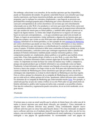 Sin embargo, seleccionar a un consultor, de las muchas opciones que hay disponibles,
puede ser francamente devastador. En general, usted debe buscar a un consultor que tenga
mucha experiencia, una buena trayectoria probada, que escuche cuidadosamente sus
preguntas, que le explique los conceptos simplemente, y que haga de su proyecto una
prioridad.Otra estrategia popular para el Marketing por correo electrónico es ofrecer un
curso por correspondencia de correo electrónico con un tema que esté estrechamente
relacionado con su sitio Web o los productos o servicios que usted ofrece.Estos cursos por
correspondencia deben incluir varios pequeños contenidos que le proporcionen información
útil, que resulten de interés para su futuro público, y también debe ayudar a promover su
negocio de alguna manera. La forma más simple de promover su negocio sin tener que
hacer un curso por correspondencia… y sin que consideren que usted está enviando un
S*pam, es lograr un acercamiento e instar sutilmente a algunos de sus lectores para que
hagan una compra o que visiten su sitio Web para más información.Publicar y distribuir e-
boletines informativos en forma periódica, es otro ejemplo de una estrategia de Marketing
por correo electrónico que puede ser muy eficaz. Un boletín informativo es muy similar a
una hoja informativa que está impresa y es distribuida por los métodos convencionales,
como el reparto. El boletín informativo debe tener contenidos de buena calidad en la forma
de artículos destacados, y artículos cortos que contengan sugerencias útiles o detalles del
producto.El boletín informativo también puede contener elementos gráficos. Estos
componentes pueden ser, simplemente, planos gráficos o ser gráficos que también sirvan
como links. Estos links pueden dirigir el tráfico a su sitio Web, o a otro sitio Web.
Finalmente, su boletín informativo debe contener algún tipo de flexible acercamiento a las
ventas. Es importante no tratar de hacer las ventas de manera muy visible y compulsiva,
porque esto puede producir que su boletín informativo sea considerado como un Spam.
Finalmente, la hoja informativa debe contener una llamada a la acción que convoque a los
lectores a hacer una compra o los haga visitar su sitio Web para más información.tener en
cuenta el método de Marketing por correo electrónico que opte por utilizar, una de las
estrategias más importantes es evaluar la efectividad de su Marketing en una base regular.
Esto es crítico, porque los elementos de su campaña de Marketing por correo electrónico
que no están activos, deben quitarse de la lista. Igualmente, deben utilizarse más a menudo
los elementos de su campaña de Marketing que están teniendo mucho éxito. Por ejemplo, si
usted nota que hay un pico de ventas o tráfico en su sitio Web cada vez que usted emite un
boletín informativo, podría valer la pena enviarlos más a menudo a sus posibles clientes.
Este tipo de evaluación y regeneración puede convertirse, de en un éxito moderado, en un
gran suceso.

10 articulo

¿Cómo determinar intención de compra usando email marketing?

El primer paso es crear un email sencillo que le solicite al cliente hacer clic sobre una de la
tantas (o pocas) opciones que usted desee ofrecerle, por ejemplo:1. Estoy interesado en
adquirir nuevo software antivirus muy pronto2. Estoy considerando adquirir nuevo
software antivirus pero no estoy listo para hacerlo ahora.3. No estoy interesado en adquirir
nuevo software antivirus en el mediano plazo.El suscriptor hace clic sobre uno de los tres
enlaces, esta actividad es registrada por la plataforma de email marketing y la persona será
redirigida a una página de agradecimiento. Es recomendable crear una página de
 