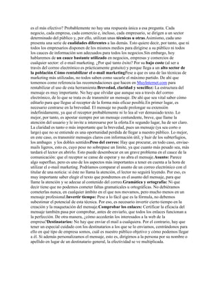 es el más efectivo? Probablemente no hay una respuesta única a esa pregunta. Cada
negocio, cada empresa, cada comercio e, incluso, cada empresario, se dirigen a un sector
determinado del público y, por ello, utilizan unas técnicas u otras.Asimismo, cada uno
presenta una serie de cualidades diferentes a las demás. Esto quiere decir, por tanto, que ni
todos los empresarios disponen de los mismos medios para dirigirse a su público ni todos
los cauces de información son adecuados para todos los negocios.Sin embargo, hoy
hablaremos de un cauce bastante utilizado en negocios, empresas y comercios de
cualquier sector: el e-mail marketing. ¿Por qué tanto éxito? Por su bajo coste (al ser a
través del correo electrónico es prácticamente gratuito) y porque llega a un alto sector de
la población.Cómo rentabilizar el e-mail marketingPese a que es una de las técnicas de
marketing más utilizadas, no todos saben como sacarle el máximo partido. De ahí que
tomemos como referencia las recomendaciones que hacen en MuyInternet.com para
rentabilizar el uso de esta herramienta:Brevedad, claridad y sencillez: La estructura del
mensaje es muy importante. No hay que olvidar que aunque sea a través del correo
electrónico, de lo que se trata es de transmitir un mensaje. De ahí que sea vital saber cómo
editarlo para que llegue al receptor de la forma más eficaz posible.En primer lugar, es
necesario centrarse en la brevedad. El mensaje no puede prolongar su extensión
indefinidamente, ya que el receptor probablemente ni lo lea al ver demasiado texto. Lo
mejor, por tanto, es apostar siempre por un mensaje contundente, breve, que llame la
atención del usuario y le invite a interesarse por la oferta.En segundo lugar, ha de ser claro.
La claridad es tanto o más importante que la brevedad, pues un mensaje (ya sea corto o
largo) que no se entiende es una oportunidad perdida de llegar a nuestro público. Lo mejor,
en este caso, es transmitir mensajes claros con información útil, y huir de los subterfugios,
los ambages y los dobles sentidosPeso del correo: Hay que procurar, en todo caso, enviae-
mails ligeros, esto es, cuyo peso no sobrepase un límite, ya que cuanto más pesado sea, más
tardará el lector en abrirlo. Esto puede desembocar en un grave problema en el cauce de la
comunicación: que el receptor se canse de esperar y no abra el mensaje.Asunto: Parece
algo superfluo, pero es uno de los aspectos más importantes a tener en cuenta a la hora de
utilizar el e-mail marketing. Podríamos comparar el asunto de un correo electrónico con el
titular de una noticia: si éste no llama la atención, el lector no seguirá leyendo. Por eso, es
muy importante saber elegir el texto que pondremos en el asunto del mensaje, para que
llame la atención y se adecue al contenido del correo.Gramática y ortografía: Ni que
decir tiene que no podemos cometer faltas gramaticales u ortográficas. No debiéramos
cometerlas nunca, en cualquier ámbito en el que nos movamos, pero mucho menos en un
mensaje profesional.Invertir tiempo: Pese a lo fácil que es la fórmula, no debemos
subestimar el potencial de esta técnica. Por eso, es necesario invertir cierto tiempo en la
creación y la maquetación del mensaje.Comprobar los enlaces: Certificar la eficacia del
mensaje también pasa por comprobar, antes de enviarlo, que todos los enlaces funcionan a
la perfección. De otra manera, ¿cómo accederán los interesados a la web de la
empresa?Destinatarios: No hay que enviar el mail a cualquiera. Por el contrario, hay que
tener un especial cuidado con los destinatarios a los que se lo enviamos, centrándonos para
ello en qué tipo de empresa somos, cuál es nuestro público objetivo y cómo podemos llegar
a él. Si además personalizamos el mensaje, esto es, dirigirnos a la persona por su nombre o
apellido en lugar de un destinatario general, la efectividad se ve multiplicada.
 