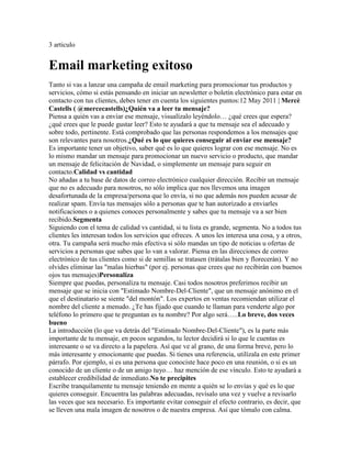 3 articulo


Email marketing exitoso
Tanto si vas a lanzar una campaña de email marketing para promocionar tus productos y
servicios, cómo si estás pensando en iniciar un newsletter o boletín electrónico para estar en
contacto con tus clientes, debes tener en cuenta los siguientes puntos:12 May 2011 | Mercè
Castells ( @mercecastells)¿Quién va a leer tu mensaje?
Piensa a quién vas a enviar ese mensaje, visualízalo leyéndolo… ¿qué crees que espera?
¿qué crees que le puede gustar leer? Esto te ayudará a que tu mensaje sea el adecuado y
sobre todo, pertinente. Está comprobado que las personas respondemos a los mensajes que
son relevantes para nosotros.¿Qué es lo que quieres conseguir al enviar ese mensaje?
Es importante tener un objetivo, saber qué es lo que quieres lograr con ese mensaje. No es
lo mismo mandar un mensaje para promocionar un nuevo servicio o producto, que mandar
un mensaje de felicitación de Navidad, o simplemente un mensaje para seguir en
contacto.Calidad vs cantidad
No añadas a tu base de datos de correo electrónico cualquier dirección. Recibir un mensaje
que no es adecuado para nosotros, no sólo implica que nos llevemos una imagen
desafortunada de la empresa/persona que lo envía, si no que además nos pueden acusar de
realizar spam. Envía tus mensajes sólo a personas que te han autorizado a enviarles
notificaciones o a quienes conoces personalmente y sabes que tu mensaje va a ser bien
recibido.Segmenta
Siguiendo con el tema de calidad vs cantidad, si tu lista es grande, segmenta. No a todos tus
clientes les interesan todos los servicios que ofreces. A unos les interesa una cosa, y a otros,
otra. Tu campaña será mucho más efectiva si sólo mandas un tipo de noticias u ofertas de
servicios a personas que sabes que lo van a valorar. Piensa en las direcciones de correo
electrónico de tus clientes como si de semillas se tratasen (trátalas bien y florecerán). Y no
olvides eliminar las "malas hierbas" (por ej. personas que crees que no recibirán con buenos
ojos tus mensajes)Personaliza
Siempre que puedas, personaliza tu mensaje. Casi todos nosotros preferimos recibir un
mensaje que se inicia con "Estimado Nombre-Del-Cliente", que un mensaje anónimo en el
que el destinatario se siente "del montón". Los expertos en ventas recomiendan utilizar el
nombre del cliente a menudo. ¿Te has fijado que cuando te llaman para venderte algo por
teléfono lo primero que te preguntan es tu nombre? Por algo será…..Lo breve, dos veces
bueno
La introducción (lo que va detrás del "Estimado Nombre-Del-Cliente"), es la parte más
importante de tu mensaje, en pocos segundos, tu lector decidirá si lo que le cuentas es
interesante o se va directo a la papelera. Así que ve al grano, de una forma breve, pero lo
más interesante y emocionante que puedas. Si tienes una referencia, utilízala en este primer
párrafo. Por ejemplo, si es una persona que conociste hace poco en una reunión, o si es un
conocido de un cliente o de un amigo tuyo… haz mención de ese vínculo. Esto te ayudará a
establecer credibilidad de inmediato.No te precipites
Escribe tranquilamente tu mensaje teniendo en mente a quién se lo envías y qué es lo que
quieres conseguir. Encuentra las palabras adecuadas, revísalo una vez y vuelve a revisarlo
las veces que sea necesario. Es importante evitar conseguir el efecto contrario, es decir, que
se lleven una mala imagen de nosotros o de nuestra empresa. Así que tómalo con calma.
 