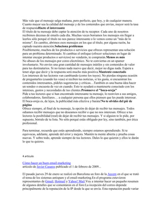 Más vale que el mensaje salga mañana, pero perfecto, que hoy, y de cualquier manera.
Cuanto mayor sea la calidad del mensaje y de los contenidos que envías, mayor será la tasa
de respuestaHazte el interesante
El título de tu mensaje debe captar la atención de tu receptor. Cada uno de nosotros
recibimos decenas de emails cada día. Muchas veces borramos los mensajes sin llegar a
leerlos sólo porqué el título no nos parece interesante o lo vemos como un "más de lo
mismo". En cambio, abrimos esos mensajes en los que el título, por alguna razón, ha
captado nuestra atención.Soluciona problemas
Posiblemente, muchos de los productos o servicios que ofreces representan una solución
para un problema determinado. Si cambias el enfoque (ofrecer soluciones en lugar de
intentar encajar productos o servicios) no venderás, te comprarán.Menos es más
No abuses de los mensajes por coreo electrónico. No te conviertas en un spamer
involuntario. No envíes una gran cantidad de mensajes inútiles y sin contenidos de valor
para tus destinatarios. Si no tienes nada nuevo que decir, mejor no digas nada. Espera a
tener algo que decir y la respuesta será mucho más positiva.Mantente conectado
Los intereses de tus lectores van cambiando (como los tuyos). No pierdas ninguna ocasión
de preguntarles (cuando les veas) si reciben tus noticias, si les gusta, si encuentran los
contenidos interesantes, pídeles sugerencias y críticas…También es una buena idea hacer
un sondeo o encuesta de vez en cuando. Esto te ayudará a mantenerte conectado con los
intereses, gustos y necesidades de tus clientes.Promueve el "boca-oreja"
Pide a tus lectores que si han encontrado interesante tu mensaje, lo reenvíen a sus amigos,
colaboradores, familiares… a cualquier persona que ellos piensen que les puede interesar.
El boca-oreja es, de lejos, la publicidad más efectiva y barata!No te olvides del pié de
página
Ofrece siempre, al final de tu mensaje, la opción de dejar de recibir tus mensajes. Todos
odiamos recibir mensajes que no deseamos recibir o que no nos interesan. Ofrece a tus
lectores la posibilidad (real) de dejar de recibir tus mensajes. Y si alguien te lo pide, por
supuesto, bórralo de tu lista. No sólo porqué estás obligado por ley, sino también, por ética
profesional.

Para terminar, recuerda que estás aprendiendo, siempre estamos aprendiendo. Si te
equivocas, adelante, aprende del error y mejora. Mantén tu mente abierta y prueba cosas
nuevas. Y sobre todo, aprende siempre de tus lectores. Dales lo que quieren y ellos te darán
lo que tu quieres.



4 articulo

Cómo hacer un buen email-marketing
artículo de Javier Casares publicado el 1 de febrero de 2009...

El pasado jueves 29 de enero se realizó en Barcelona un foro de la Aecem en el que se trató
el tema de los sistemas antispam y el email-marketing.En el programa estuvieron
representantes de Gmail, Hotmail y Yahoo! Mail.Voy a intentar hacer un pequeño resumen
de algunos detalles que se comentaron en el foro:La recepción del correo depende
principalmente de la reputación de la IP desde la que se envía. Esta reputación puede variar
 
