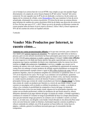 con el tiempo.Los correos han de ir en un HTML muy simple ya que sino pueden llegar
directamente a la carpeta de correo basura.Separar la IP del correo “normal” del correo
comercial. En este segundo caso la IP ha de ser dedicada y exclusiva y ha de contar con
alguno de los sistemas de cifrado, como DomainKeys.Hay que mantener la lista de envío
actualizada, eliminando los correos incorrectos. El correo ha de tener un sistema directo
para informar de cambios de correo electrónico.Sólo ha de haber una dirección de correo en
el Para:No hay que usar el CC: o BCC:Hacer un envío de prueba en diferentes cuentas de
correo propias antes de hacer el envío masivo.Hotmail, Yahoo! Mail y Gmail suponen un
85% de las cuentas de correo en España5 articulo

5 articulo




Vender Más Productos por Internet, te
cuento cómo…
Aumenta tus ventas promocionando afiliados es lo que mas conviene, pero a demas lo
mas rápido para generar ingresos de inmediato. Por supuesto que todo tiene su técnica y
proceso, pero en este artículo encontrarás las bases principales para tomar el camino que te
sea más cómodo para comenzar a vender y ganar dinero.Conseguir ventas como afiliadas
de otros negocios es sin duda una buena opción; hay gente especializada en este tipo de
programas que ingresa cantidades de dinero muy importantes todos los meses.Las claves
estarían en elegir adecuadamente el producto o servicio a vender, que encaje con la
temática de nuestro sitio web, buenas comisiones, posibilidad de seguimiento de nuestras
ventas.Pero sin embargo el mejor producto de afiliado seguiría dejándonos un margen de
beneficio prácticamente siempre menor o igual al 50% sobre el precio de venta. Esto en
productos digitales, claro.En productos tangibles las comisiones se quedarían entre el 3 y el
12% en la mayoría de los casos. Por lo que si ya contamos con un producto, queremos
montar un negocio, o simplemente queremos ganar un dinero extra, una buena alternativa
es vender nuestros productos a través de Internet.Veamos a continuación cuáles son las
principales formas que existen de vender un producto por Internet:Tienda virtual: La forma
más común de vender un producto por Internet es a través de una tienda virtual, la cual
consiste en una página web en donde se exhiben los productos a vender, y en donde se
ofrece a los visitantes la posibilidad de comprarlos a través del pago vía tarjeta de
crédito.Para tener éxito con una tienda virtual, algunos de los principales requisitos son
contar con un diseño profesional, exhibir los productos de una forma atractiva, ofrecer
diferentes alternativas de pago además del pago vía tarjeta de crédito, y brindar seguridad y
confianza al visitante.El visitante no tenga la posibilidad de hacer la compra directamente,
sino que previamente tenga que ponerse en contacto con el vendedor o asistir a su local
físico; o, en todo caso, sea dirigido a una tienda virtual ubicada en otra dirección.Para tener
éxito con esta forma de vender en Internet, el principal requisito consiste en publicar u
ofrecer contenido de calidad, con el fin de generar un buen tráfico de visitas hacia la
página, y además, generar la confianza necesaria para que el consumidor decida
comprarnos.
 