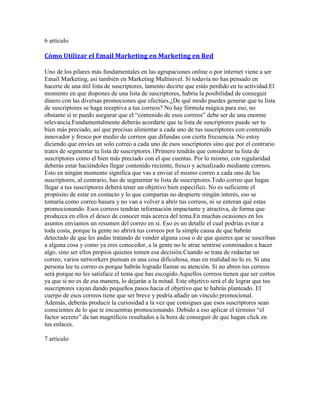 6 articulo

Cómo Utilizar el Email Marketing en Marketing en Red

Uno de los pilares más fundamentales en las agrupaciones online o por internet viene a ser
Email Marketing, así también en Marketing Multinivel. Si todavía no has pensado en
hacerte de una útil lista de suscriptores, lamento decirte que estás perdido en tu actividad.El
momento en que dispones de una lista de suscriptores, habría la posibilidad de conseguir
dinero con las diversas promociones que efectúes.¿De qué modo puedes generar que tu lista
de suscriptores se haga receptiva a tus correos? No hay fórmula mágica para eso, no
obstante sí te puedo asegurar que el “contenido de esos correos” debe ser de una enorme
relevancia.Fundamentalmente deberás acordarte que tu lista de suscriptores puede ser tu
bien más preciado, así que precisas alimentar a cada uno de tus suscriptores con contenido
innovador y fresco por medio de correos que difundas con cierta frecuencia. No estoy
diciendo que envíes un solo correo a cada uno de esos suscriptores sino que por el contrario
trates de segmentar tu lista de suscriptores.1Primero tendrás que considerar tu lista de
suscriptores como el bien más preciado con el que cuentas. Por lo mismo, con regularidad
deberás estar haciéndoles llegar contenido reciente, fresco y actualizado mediante correos.
Esto en ningún momento significa que vas a enviar el mismo correo a cada uno de los
suscriptores, al contrario, has de segmentar tu lista de suscriptores.Todo correo que hagas
llegar a tus suscriptores deberá tener un objetivo bien específico. No es suficiente el
propósito de estar en contacto y lo que compartas no despierte ningún interés, eso se
tomaría como correo basura y no van a volver a abrir tus correos, ni se enteran qué estas
promocionando. Esos correos tendrán información impactante y atractiva, de forma que
produzca en ellos el deseo de conocer más acerca del tema.En muchas ocasiones en los
asuntos enviamos un resumen del correo en sí. Eso es un detalle el cual podrías evitar a
toda costa, porque la gente no abrirá tus correos por la simple causa de que habrán
detectado de que les andas tratando de vender alguna cosa o de que quieres que se suscriban
a alguna cosa y como ya eres conocedor, a la gente no le atrae sentirse conminados a hacer
algo, sino ser ellos propios quienes tomen esa decisión.Cuando se trata de redactar un
correo, varios networkers piensan es una cosa dificultosa, mas en realidad no lo es. Si una
persona lee tu correo es porque habrás logrado llamar su atención. Si no abren tus correos
será porque no les satisface el tema que has escogido.Aquellos correos tienen que ser cortos
ya que si no es de esa manera, lo dejarán a la mitad. Este objetivo será el de lograr que tus
suscriptores vayan dando pequeños pasos hacia el objetivo que te habrás planteado. El
cuerpo de esos correos tiene que ser breve y podría añadir un vínculo promocional.
Además, deberás producir la curiosidad a la vez que consigues que esos suscriptores sean
conscientes de lo que te encuentras promocionando. Debido a eso aplicar el término “el
factor secreto” da tan magníficos resultados a la hora de conseguir de que hagan click en
tus enlaces.

7 articulo
 