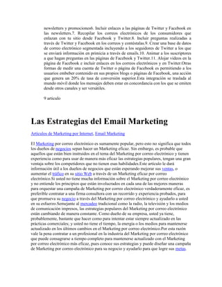 newsletters y promociones6. Incluir enlaces a las páginas de Twitter y Facebook en
       las newsletters.7. Recopilar los correos electrónicos de los consumidores que
       enlazan con tu sitio desde Facebook y Twitter.8. Incluir preguntas realizadas a
       través de Twitter y Facebook en los correos y contéstalas.9. Crear una base de datos
       de correo electrónico segmentada incluyendo a los seguidores de Twitter a los que
       se enviará información en primicia a través de emails.10. Animar a los suscriptores
       a que hagan preguntas en las páginas de Facebook y Twitter.11. Alojar videos en la
       página de Facebook e incluir enlaces en los correos electrónicos y en Twitter.Otras
       formas de medir una cuenta de Twitter o página de Facebook es permitiendo a los
       usuarios embeber contenido en sus propios blogs o páginas de Facebook, una acción
       que genera un 20% de tasa de conversión superior.Esta integración se traslada al
       mundo móvil donde los mensajes deben estar en concordancia con los que se emiten
       desde otros canales y ser versátiles.

       9 articulo




Las Estrategias del Email Marketing
Artículos de Marketing por Internet, Email Marketing

El Marketing por correo electrónico es sumamente popular, pero esto no significa que todos
los dueños de negocios sepan hacer un Marketing eficaz. Sin embargo, es probable que
aquellos que están bien instruidos en el tema del Marketing por correo electrónico y tienen
experiencia como para usar de manera más eficaz las estrategias populares, tengan una gran
ventaja sobre los competidores que no tienen esas habilidades.Este artículo le dará
información útil a los dueños de negocios que están esperando mejorar sus ventas, o
aumentar el tráfico en su sitio Web a través de un Marketing eficaz por correo
electrónico.Si usted no tiene mucha información sobre el Marketing por correo electrónico
y no entiende los principios que están involucrados en cada una de las mejores maneras
para orquestar una campaña de Marketing por correo electrónico verdaderamente eficaz, es
preferible contratar a una firma consultora con un recorrido y experiencia probados, para
que promueva su negocio a través del Marketing por correo electrónico y ayudarlo a usted
en su esfuerzo.Semejante al mercadeo tradicional como la radio, la televisión y los medios
de comunicación impresos, las estrategias populares del Marketing por correo electrónico
están cambiando de manera constante. Como dueño de su empresa, usted ya tiene,
probablemente, bastante que hacer como para intentar estar siempre actualizado en las
prácticas comerciales; y usted no tiene el tiempo, la energía o los medios para mantenerse
actualizado en los últimos cambios en el Marketing por correo electrónico.Por esta razón
vale la pena contratar a un profesional en la industria del Marketing por correo electrónico
que puede consagrarse a tiempo completo para mantenerse actualizado con el Marketing
por correo electrónico más eficaz, pues conoce sus estrategias y puede diseñar una campaña
de Marketing por correo electrónico para su negocio y ayudarlo para que logre sus metas.
 