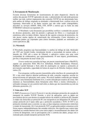 2. Ferramenta de Monitoração
Existem diversas ferramentas de monitoramento de redes disponíveis. Através da
análise dos pacotes TCP/IP capturados da rede, o administrador de rede pode gerenciar
melhor sua rede, realizar mapeamento das conexões TCP/IP de um determinado host,
pela análise de tráfego originado ou destinado a determinado host; verificar níveis de
segurança, observando se há dados secretos que não estão sendo criptografados;
descobrir os serviços (SMTP, DNS, FTP, HTTP e outros) que os hosts da rede
ETHERNET oferecem ou requisitam. [7]
         O Wireshark é uma ferramenta que possibilita verificar o conteúdo dos pacotes
de diversos protocolos, além de permitir a aplicação de filtros e a visualização de
estatísticas sobre os dados obtidos. Apesar de dar suporte a dezenas de protocolos, ela
não possui muitas opções de sumarização das informações. Como alternativa, os
resultados podem ser exportados para outros formatos, podendo ser analisados por
outros aplicativos. [5]

2.1. Wireshark

O Wireshark, programa cuja funcionalidade é a análise do tráfego de rede. Idealizado
em 1997 por Gerald Combs, inicialmente devido a necessidade de rastrear redes, e
lançado em 1998 sob o nome de Ethereal, o aplicativo contou com uma vasta
comunidade de colaboradores, que aproximadamente 10 anos depois, possibilitaram,
por fim, o lançamento da atual versão. [3]
        A nova versão traz correções de bugs, um pacote experimental para o MacOS X,
suporte aos protocolos IEEE 802.15.4, Infiniband, Parallel Redundancy Protocol,
RedBack Lawful Intercept e Xcsl, além de atualizações no suporte a protocolos já
previamente suportados, capacidade de leitura de arquivos do Hilscher Analyzer, dentre
outros. [3]
        Esse programa verifica pacotes transmitidos pelas interfaces de comunicação do
PC e tem como objetivo detectar problemas de rede, conexões suspeitas, auxiliar no
desenvolvimento de aplicações entre outras. Wireshark também conhecido por tubarão
dos fios é uma ferramenta totalmente livre, é muito utilizada por usuários de Linux. São
inúmeras as funcionalidades desta ferramenta entre filtros e muitas informações, o
utilizador consegue ter um controle total sobre os dados que são transmitidos na rede em
diferentes protocolos. [1]

3. Visão sobre TCP
O TCP (Transmission Control Protocol) é um dos principais protocolos da camada de
transporte do modelo TCP/IP. Permite, a nível de aplicações, gerir os dados em
proveniência da (ou com destino à) camada inferior do modelo (o protocolo IP). Quando
os dados são fornecidos ao protocolo IP, este encapsula-os em datagramas IP, fixando o
campo protocolo em 6 (para saber que o protocolo ascendente é TCP). O TCP é um
protocolo orientado para a conexão, ou seja, as duas máquinas comunicantes controlam
o estado da transmissão. [4]. Com protocolo TCP, as aplicações podem comunicar-se de
forma segura, independentemente das camadas inferiores. Isto significa que routers (que
trabalham na camada Internet) têm como único papel o encaminhamento dos dados sob
a forma de datagramas, sem se preocuparem com o controle dos dados, porque este é
realizado pela camada transporte (protocolo TCP).
 