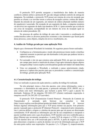 O protocolo TCP permite assegurar a transferência dos dados de maneira
confiável, embora utilize o protocolo IP, que não integra nenhum controle de entrega de
datagrama. Na realidade, o protocolo TCP possui um sistema de aviso de recepção que
permite ao cliente e ao servidor terem a certeza da recepção correta e mútua dos dados.
Quando da emissão de um segmento, um número de ordem (chamado também número
de sequência) é associado. Da recepção de um segmento de dado, a máquina receptora
vai devolver um segmento de dado cuja bandeira ACK é 1 (para assinalar que se trata de
um aviso de recepção), acompanhado de um número de aviso de recepção igual ao
número de ordem precedente. [8]
       No processo de análise do tráfego de uma rede é necessário a combinação de
conhecimentos sobre os diversos protocolos existentes e dos elementos que fazem parte
desse processo, como objetos, relações de envio e recebimento, etc.

4. Análise do Tráfego gerado por uma aplicação Web

Depois que a ferramenta Wireshark foi instalada. Os seguintes passos foram realizados:
      Configurou-se a ferramenta para o modo não-promíscuo (neste modo a interface
       capturará somente os pacotes que são destinados à ela) para que pudesse iniciar a
       captura de pacotes;
      Foi acessado o site em que constava uma aplicação Web, em que nos mostrava
       um campo para inserir a matrícula do aluno e logo após retornaria alguns objetos
       (imagens).(http://cassio.orgfree.com/disciplinas/gredes/atividade1/atividade.htm)
      Uma vez preparado o Wireshark, e realizado o passo anteriormente citado,
       parou-se a captura dos pacotes para que se procedesse a análise e caracterização
       do tráfego, gerado pela aplicação Web.


4.1. Caracterização do tráfego
Uma vez realizado os passos da seção anterior, a análise do tráfego foi realizada.
       Na tela principal, temos a lista dos pacotes, com várias informações, como o
remetente e o destinatário de cada pacote, o protocolo utilizado (TCP, HHTP, etc.) e
uma coluna com mais informações, que incluem a porta TCP à qual o pacote foi
destinado. Endereço IP da máquina 192.168.8.237 (cliente) realizando requisições à
maquina com IP 216.245.205.125 (servidor).
         O protocolo TCP (Transmission Control Protocol - Protocolo de Controle de
Transmissão)       é     acionado     pelo     browser     (ao     consultar    o     link
(http://cassio.orgfree.com/disciplinas/gredes/atividade1/atividade.htm).     O    browser
fornece algumas informações para que o TCP possa montar seu pacote. Este primeiro
pacote é passado para o protocolo IP (Internet Protocol) - responsável pelo roteamento,
isto é, precisa definir a origem e o destino do pacote para que ele possa ser direcionado
corretamente. O IP adiciona as informações que são da sua competência e encapsula o
pacote recebido junto com o que ele produziu. O IP transfere este novo embrulho para a
placa Ethernet que novamente encapsula-o. A porta TCP de origem é a 3320 e a porta
TCP do destino deve ser a 80 (reservada para o HTTP). A porta de origem vai servir
para direcionar a resposta e a porta do destino vai servir de informação para que o TCP
da outra porta realize suas requisições. Os pacotes 1,2 e 3 [Figura 1], respectivamente,
 
