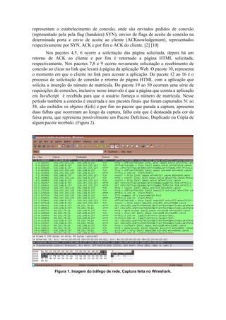 representam o estabelecimento de conexão, onde são enviados pedidos de conexão
(representado pela pela flag (bandeira) SYN), envios de flags de aceite de conexão na
determinada porta e envio de aceite ao cliente (ACKnowledgement), representados
respectivamente por SYN, ACK e por fim o ACK do cliente. [2] [10]
        Nos pacotes 4,5, 6 ocorre a solicitação das página solicitada, depois há um
retorno de ACK ao cliente e por fim é retornado a página HTML solicitada,
respectivamente. Nos pacotes 7,8 e 9 ocorre novamente solicitação e recebimento de
conexão ao clicar no link que levará à página da aplicação Web. O pacote 10, representa
o momento em que o cliente no link para acessar a aplicação. Do pacote 12 ao 16 é o
processo de solicitação de conexão e retorno de página HTML com a aplicação que
solicita a inserção do número de matrícula. Do pacote 19 ao 50 ocorrem uma série de
requisições de conexões, inclusive nesse intervalo é que a página que consta a aplicação
em JavaScript é recebida para que o usuário forneça o número de matrícula. Nesse
período também a conexão é encerrada e nos pacotes finais que foram capturados 51 ao
58, são exibidos os objetos (Gifs) e por fim no pacote que parada a captura, apresenta
duas falhas que ocorreram ao longo da captura, falha esta que é destacada pela cor da
faixa preta, que representa possívelmente um Pacote Defeituso, Duplicado ou Cópia de
algum pacote recebido. (Figura 2).




            Figura 1. Imagem do tráfego de rede. Captura feita no Wireshark.
 