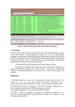 Figura 2. Últimos pacotes capturados. Captura feita no Wireshark.


5. Conclusão
Diante da análise feita da captura de pacotes através da ferramenta Wireshark, constata-
se que nem sempre os dados podem estar seguros em uma rede aparentemente
protegida. Há profissionais que utilizam diversas ferramentas de maneira efetiva para o
controle e boa gestão de rede, mas há também pessoas que tendo apenas uma base sobre
protocolos, conexões, redes, etc podem utilizar esses conhecimentos indevidamente
gerando diversos prejuízos à pessoas e organizações.
       A ferramenta Wireshark é um ótimo analisador de tráfego de redes.
       Será inevitável daqui há algum tempo que outras ferramentas melhores que a
citada anteriormente apareçam no mercado, afinal, a tecnologia é relativamente
dinâmica e extremamente peculiar ao que tange tanto a área de redes quanto a de
gerência..

Referências

[1] BASSO, Ricardo D. Análise de Vulnerabilidade de Rede Sem Fio 802.11: Um
estudo de caso em um órgão público municipal. Disponível em <
http://tconline.feevale.br/tc/files/0002_1747.pdf>. Acesso em 02 de outubro de 2009.
[2] CONCEIÇÃO, Júlio H. Analisando o Three-Way Handshake. Disponível em <
http://imasters.uol.com.br/artigo/13899/redes/analisando_o_three-
way_handshake/imprimir/>. Acesso em 02 de outubro de 2009.
[3] GRIS – Grupo de Resposta a Incidentes de Segurança. Disponível em <
http://www.gris.dcc.ufrj.br/bd/revistas/GRIS_Revista_02.pdf>. Rio de Janeiro. Acesso
em 02 de outubro de 2009.
 