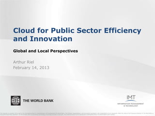 Cloud for Public Sector Efficiency
                       and Innovation
                       Global and Local Perspectives

                       Arthur Riel
                       February 14, 2013




This material is a product of the staff of the International Bank for Reconstruction and Development/The World Bank. The findings, interpretations, and conclusions expressed in this presentation do not necessarily reflect the views of the Executive Directors of The World Bank or
the governments they represent. The World Bank does not guarantee the accuracy of the data included in this work. This material should not be reproduced or distributed without The World Bank's prior consent.
 