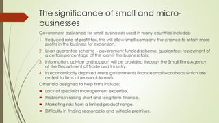 The significance of small and micro-
businesses
Government assistance for small businesses used in many countries includes:
1. Reduced rate of profit tax, this will allow small company the chance to retain more
profits in the business for expansion.
2. Loan guarantee scheme – government funded scheme, guarantees repayment of
a certain percentage of the loan if the business fails.
3. Information, advice and support will be provided through the Small Firms Agency
of the Department of Trade and Industry.
4. In economically deprived areas governments finance small workshops which are
rented to firms at reasonable rents.
Other aid designed to help firms include:
 Lack of specialist management expertise.
 Problems in raising short and long term finance.
 Marketing risks from a limited product range.
 Difficulty in finding reasonable and suitable premises.
 