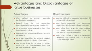 Advantages and Disadvantages of
large businesses
Advantages
 Can afford to employ specialist
professional managers.
 Benefit from the cost reductions
associated with large-scale production.
 May be able to set low prices that other
firms have to follow.
 Have access to several different sources
of finance.
 May be diversified in several markets
and products so that risks are spread.
 Are more likely to be able to afford
research and development into new
products and processes.
Disadvantages
 May be difficult to manage, especially if
geographically spread.
 May have potential cost increases
associated with large-scale production.
 May suffer from slow decision making
and poor communication due to
structure of large organisation.
 May often suffer a divorce between
ownership and control that can lead to
conflicting objectives.
 