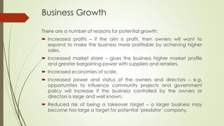 Business Growth
There are a number of reasons for potential growth:
 Increased profits – if the aim is profit, then owners will want to
expand to make the business more profitable by achieving higher
sales.
 Increased market share – gives the business higher market profile
and greater bargaining power with suppliers and retailers.
 Increased economies of scale.
 Increased power and status of the owners and directors – e.g.
opportunities to influence community projects and government
policy will increase if the business controlled by the owners or
directors is large and well known.
 Reduced risk of being a takeover target – a larger business may
become too large a target for potential ‘predator’ company.
 