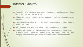 Internal Growth
 Expansion of a business by means of opening new branches, shops
and factories. (organic growth)
 Different forms of growth can be grouped into internal and external
growth.
 Example of internal growth: a retailing business opening more shops in
towns and cities.
 This growth is slow with only a few branches opening in a year.
 It can avoid problems of excessively fast growth which tends to lead
to inadequate capital and management problems associated with
bringing 2 businesses together with different attitudes and culture.
 