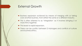 External Growth
 Business expansion achieved by means of merging with or taking
over another business, from either the same or a different industry.
 This is often referred to as ‘integration’ as it involves bringing 2 or
more firms together.
 This leads to rapid expansion.
 There can be conflict between 2 managers and conflicts of culture
and business ethics.
 