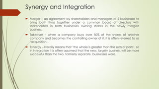 Synergy and Integration
 Merger – an agreement by shareholders and managers of 2 businesses to
bring both firms together under a common board of directors with
shareholders in both businesses owning shares in the newly merged
business.
 Takeover – when a company buys over 50% of the shares of another
company and becomes the controlling owner of it. It is often referred to as
‘acquisition’.
 Synergy – literally means that ‘the whole is greater than the sum of parts’, so
in integration it is often assumed that the new, largely business will be more
successful than the two, formerly separate, businesses were.
 