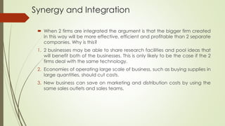 Synergy and Integration
 When 2 firms are integrated the argument is that the bigger firm created
in this way will be more effective, efficient and profitable than 2 separate
companies. Why is this?
1. 2 businesses may be able to share research facilities and pool ideas that
will benefit both of the businesses. This is only likely to be the case if the 2
firms deal with the same technology.
2. Economies of operating large scale of business, such as buying supplies in
large quantities, should cut costs.
3. New business can save on marketing and distribution costs by using the
same sales outlets and sales teams.
 