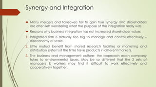 Synergy and Integration
 Many mergers and takeovers fail to gain true synergy and shareholders
are often left wondering what the purpose of the integration really was.
 Reasons why business integration has not increased shareholder value:
1. Integrated firm is actually too big to manage and control effectively –
diseconomy of scale.
2. Little mutual benefit from shared research facilities or marketing and
distribution systems if the firms have products in different markets.
3. The business and management culture- the approach each company
takes to environmental issues. May be so different that the 2 sets of
managers & workers may find it difficult to work effectively and
cooperatively together.
 
