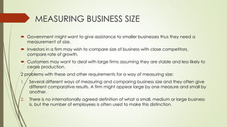 MEASURING BUSINESS SIZE
 Government might want to give assistance to smaller businesses thus they need a
measurement of size.
 Investors in a firm may wish to compare size of business with close competitors,
compare rate of growth.
 Customers may want to deal with large firms assuming they are stable and less likely to
cease production.
2 problems with these and other requirements for a way of measuring size:
1. Several different ways of measuring and comparing business size and they often give
different comparative results. A firm might appear large by one measure and small by
another.
2. There is no internationally agreed definition of what a small, medium or large business
is, but the number of employees is often used to make this distinction.
 