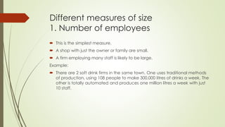 Different measures of size
1. Number of employees
 This is the simplest measure.
 A shop with just the owner or family are small.
 A firm employing many staff is likely to be large.
Example:
 There are 2 soft drink firms in the same town. One uses traditional methods
of production, using 108 people to make 300,000 litres of drinks a week. The
other is totally automated and produces one million litres a week with just
10 staff.
 