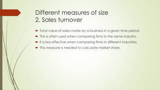 Different measures of size
2. Sales turnover
 Total value of sales made by a business in a given time period.
 This is often used when comparing firms in the same industry.
 It is less effective when comparing firms in different industries.
 This measure is needed to calculate market share.
 