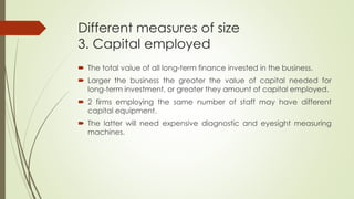 Different measures of size
3. Capital employed
 The total value of all long-term finance invested in the business.
 Larger the business the greater the value of capital needed for
long-term investment, or greater they amount of capital employed.
 2 firms employing the same number of staff may have different
capital equipment.
 The latter will need expensive diagnostic and eyesight measuring
machines.
 
