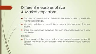 Different measures of size
4. Market capitalism
 This can be used only for businesses that have shares ‘quoted’ on
the stock exchange.
 Market capitalism = current share price x total number of shares
issued
 Share prices change everyday, this form of comparison is not a very
stable one.
Example:
 A temporary but sharp drop in the share price of a company could
appear to make it much “smaller” than this measure would normally
suggest.
 