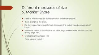 Different measures of size
5. Market Share
 Sales of the business as a proportion of total market sales.
 This is a relative measure.
 If a firm has a high market share, leaders in the industry and comparatively
large.
 When the size of a total market nis small, high market share will not indicate
a very large firm.
 Total sales of business x 100
Total sales of industry
 