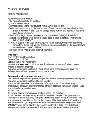 WEEK ONE HOMEWORK<br />Hello AS Photographers<br />Your homework this week is:<br />like huish photography on facebook<br />join the moodle course<br />on moodle click on the New Student Profile Survey and fill it in<br />Write your name clearly on the inside cover of your new sketchbook and add a plea that it is returned if lost.  Use the college phone number and address if you don't want to put your own.<br />Make a Title Page for your new sketchbook (instructions below) DUE MONDAY<br />present your practical work across a double page in your sketchbook (instructions below)  DUE MONDAY<br />BRING in objects to be used for photograms - glass objects, things with interesting silhouettes, things with varying opacities, natural objects like pretty shaped leaves or seed-heads...  NEXT LESSON<br />buy your 'kit' or Photographic paper at Box Office<br />Title page<br />Text: Mystery and Imagination.  <br />Optional Text: Unit One<br />Optional text 2: AS Photography<br />Imagery: use your own photographs or drawings or photograms/pinhole camera images to decorate the page.  <br />Plan your composition and layout.  Think about using photocopying creatively or different fonts, different papers or cutting out shapes.  <br />Presentation of your practical work<br />Use a double page for your pinhole images and another double page for the photograms<br />Plan your composition and layout before you start<br />Plan your background or decorative style before you start.  Think about using photocopying creatively or different fonts, different papers or cutting out shapes.  Look in your handbook for other ideas. <br />NO GLITTER!<br />Do not use anyone else's imagery on these pages - no Googling!<br />Put all the ones that went wrong as well as the perfect images.  You get marks for showing your creative journey and getting better and better. You get marks for being able to prove your problem-solving skills - discuss WHY it worked or didn't work and how to improve it.  you might need to leave space for some more images next week.<br />ANNOTATE your prints.  Use the sheet in the handbook to help.  The sketchbook example on moodle is jam-packed full of annotation for you to read as examples. <br />