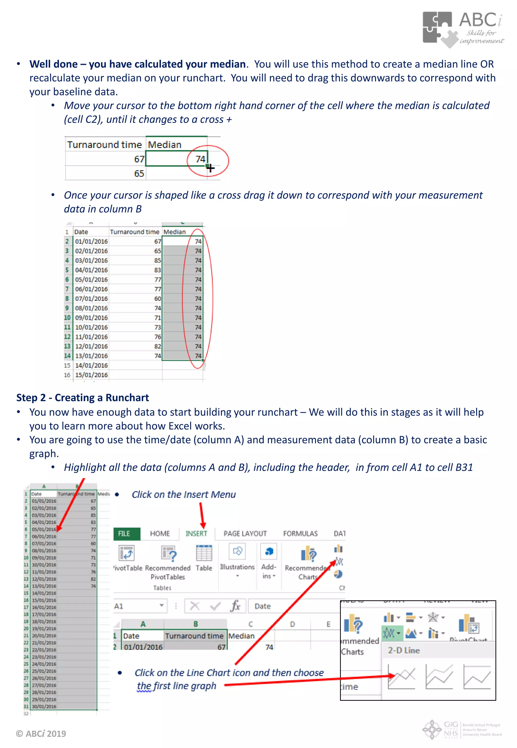 © ABCi 2019
• Well done – you have calculated your median. You will use this method to create a median line OR
recalculate your median on your runchart. You will need to drag this downwards to correspond with
your baseline data.
• Move your cursor to the bottom right hand corner of the cell where the median is calculated
(cell C2), until it changes to a cross +
• Once your cursor is shaped like a cross drag it down to correspond with your measurement
data in column B
Step 2 - Creating a Runchart
• You now have enough data to start building your runchart – We will do this in stages as it will help
you to learn more about how Excel works.
• You are going to use the time/date (column A) and measurement data (column B) to create a basic
graph.
• Highlight all the data (columns A and B), including the header, in from cell A1 to cell B31
 